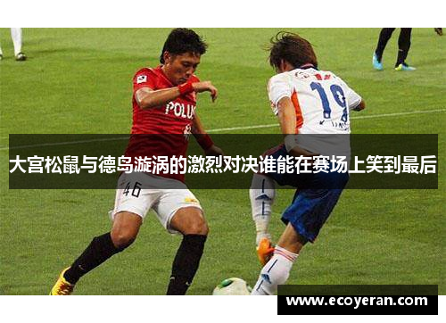 大宫松鼠与德岛漩涡的激烈对决谁能在赛场上笑到最后